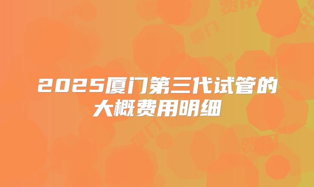 2025厦门第三代试管的大概费用明细