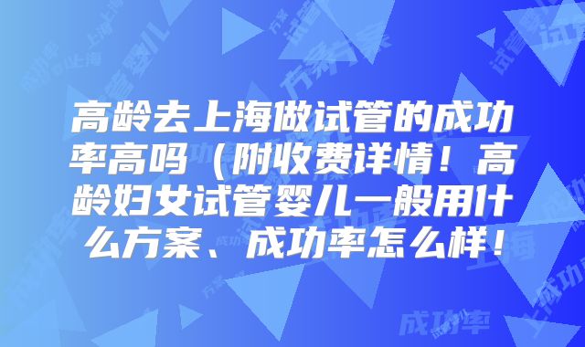 高龄去上海做试管的成功率高吗(附收费详情!高龄妇女试管婴儿一般用什么方案、成功率怎么样!