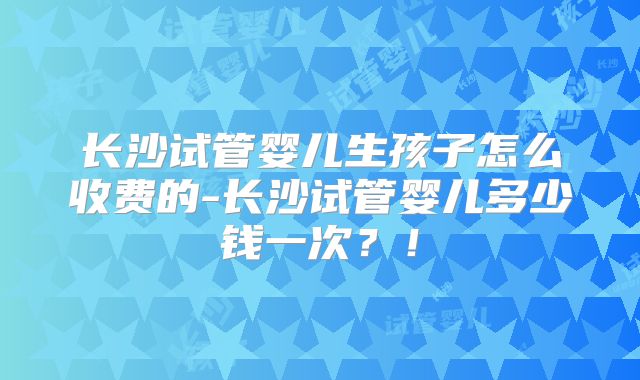 长沙试管婴儿生孩子怎么收费的-长沙试管婴儿多少钱一次？！