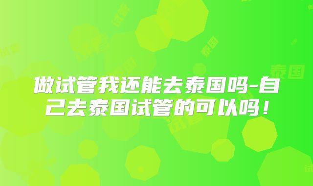 做试管我还能去泰国吗-自己去泰国试管的可以吗！