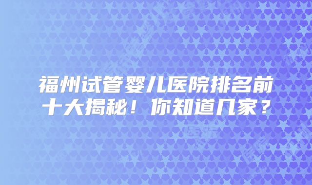 福州试管婴儿医院排名前十大揭秘！你知道几家？