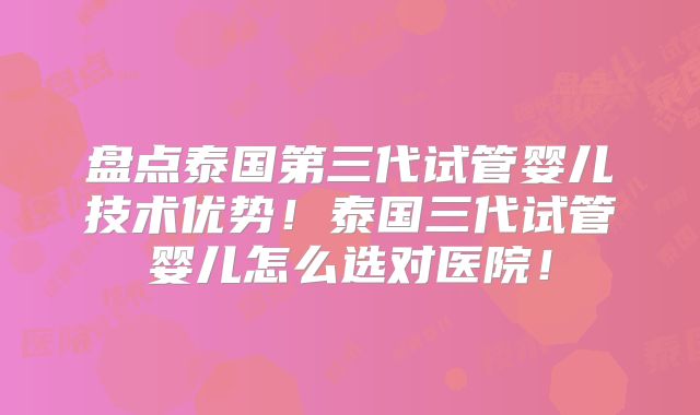 盘点泰国第三代试管婴儿技术优势!泰国三代试管婴儿怎么选对医院!