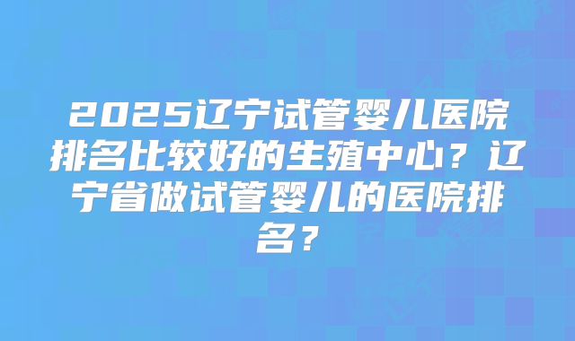 2025辽宁试管婴儿医院排名比较好的生殖中心？辽宁省做试管婴儿的医院排名？