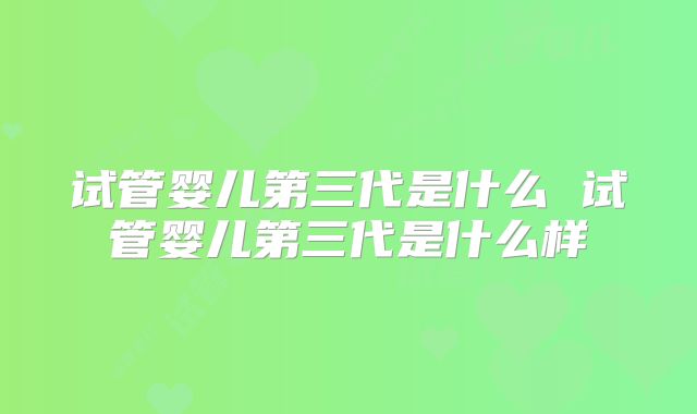 试管婴儿第三代是什么 试管婴儿第三代是什么样