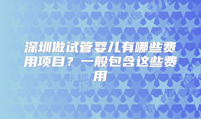 深圳做试管婴儿有哪些费用项目?一般包含这些费用