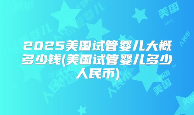 2025美国试管婴儿大概多少钱(美国试管婴儿多少人民币)