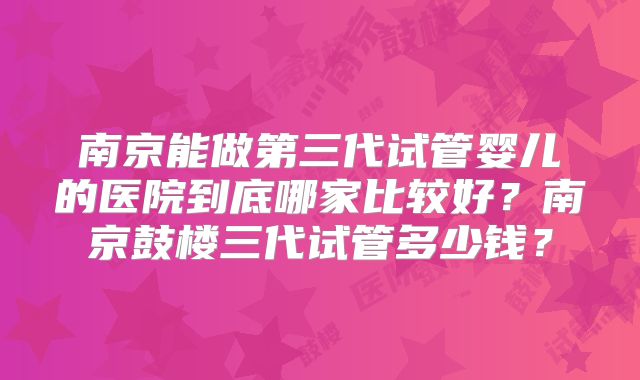 南京能做第三代试管婴儿的医院到底哪家比较好？南京鼓楼三代试管多少钱？