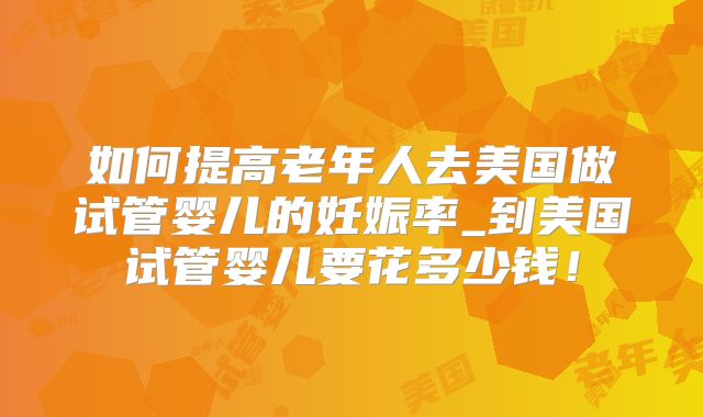 如何提高老年人去美国做试管婴儿的妊娠率_到美国试管婴儿要花多少钱！