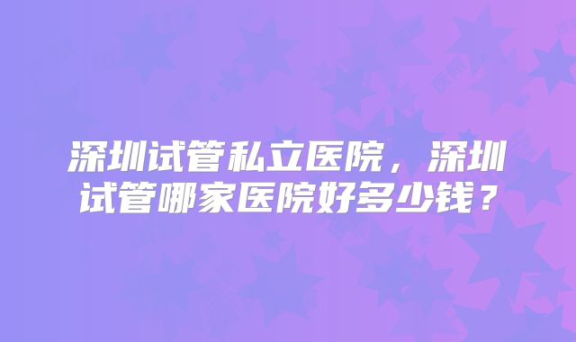 深圳试管私立医院，深圳试管哪家医院好多少钱？