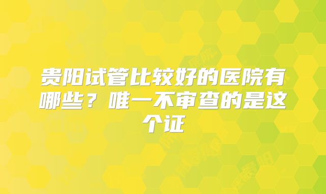 贵阳试管比较好的医院有哪些？唯一不审查的是这个证
