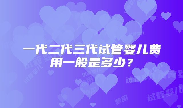 一代二代三代试管婴儿费用一般是多少?
