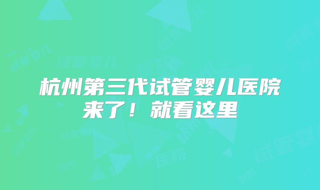 杭州第三代试管婴儿医院来了！就看这里