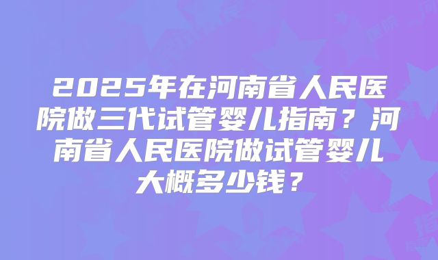 2025年在河南省人民医院做三代试管婴儿指南？河南省人民医院做试管婴儿大概多少钱？