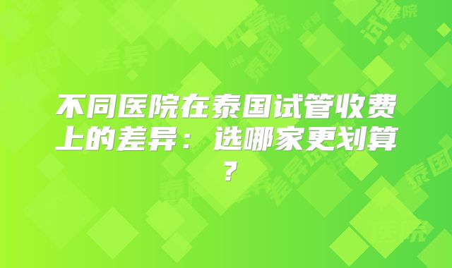 不同医院在泰国试管收费上的差异：选哪家更划算？