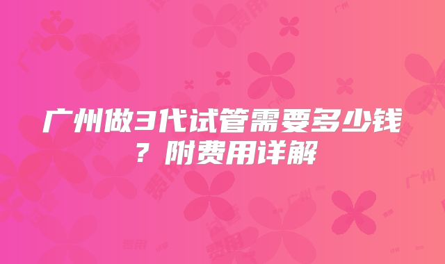 广州做3代试管需要多少钱？附费用详解