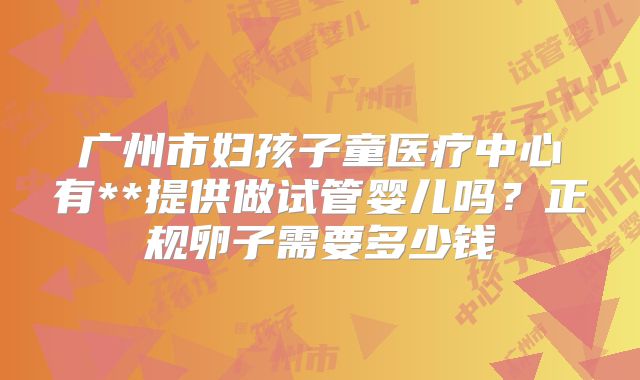 广州市妇孩子童医疗中心有**提供做试管婴儿吗？正规卵子需要多少钱