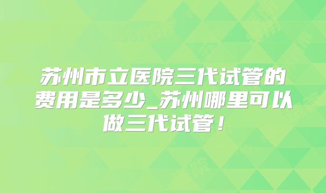 苏州市立医院三代试管的费用是多少_苏州哪里可以做三代试管！