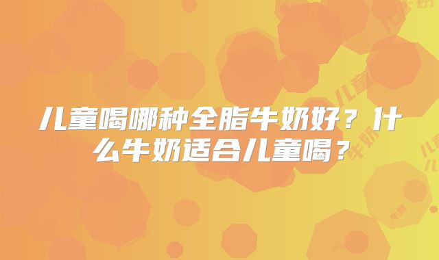 儿童喝哪种全脂牛奶好？什么牛奶适合儿童喝？
