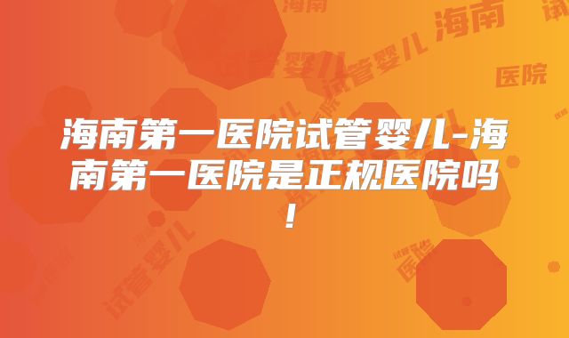 海南第一医院试管婴儿-海南第一医院是正规医院吗！