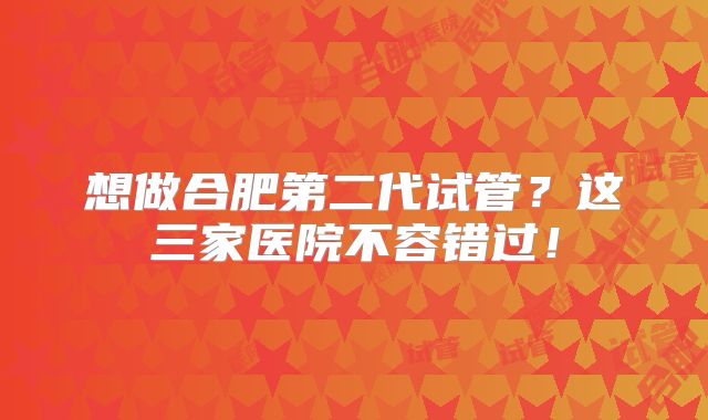 想做合肥第二代试管？这三家医院不容错过！