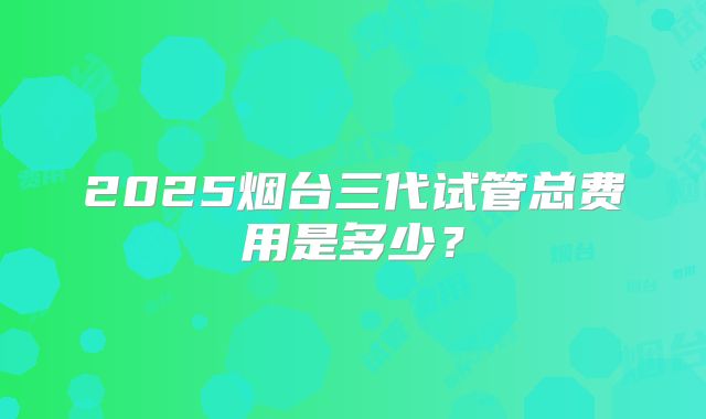 2025烟台三代试管总费用是多少？
