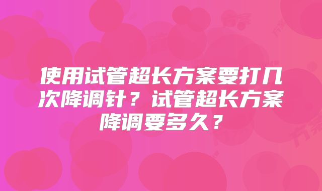 使用试管超长方案要打几次降调针？试管超长方案降调要多久？
