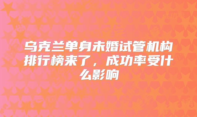 乌克兰单身未婚试管机构排行榜来了,成功率受什么影响