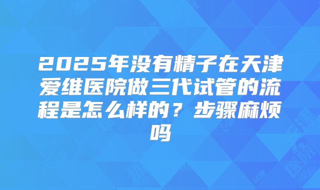 2025年没有精子在天津爱维医院做三代试管的流程是怎么样的?步骤麻烦吗