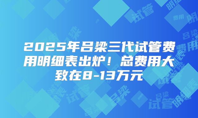 2025年吕梁三代试管费用明细表出炉！总费用大致在8-13万元