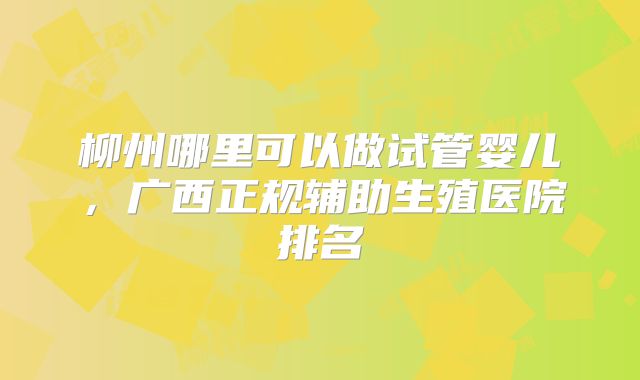 柳州哪里可以做试管婴儿,广西正规辅助生殖医院排名