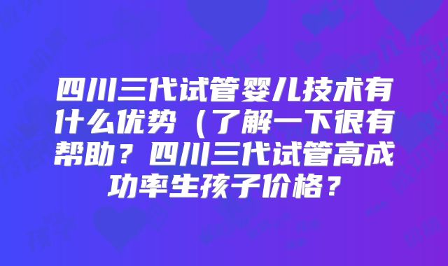 四川三代试管婴儿技术有什么优势(了解一下很有帮助?四川三代试管高成功率生孩子价格?