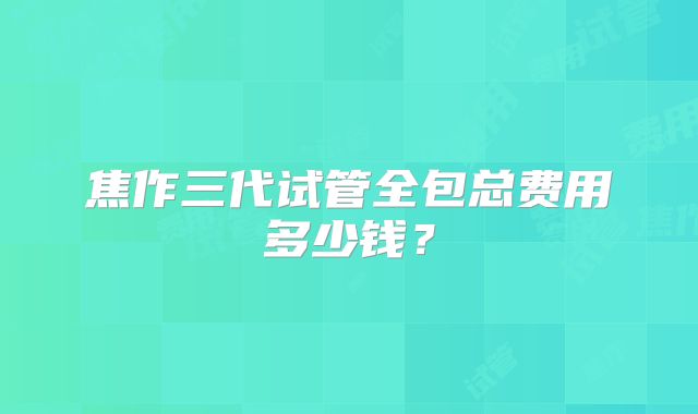 焦作三代试管全包总费用多少钱？