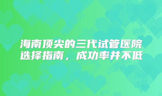 海南顶尖的三代试管医院选择指南，成功率并不低