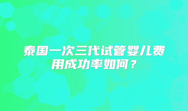 泰国一次三代试管婴儿费用成功率如何？