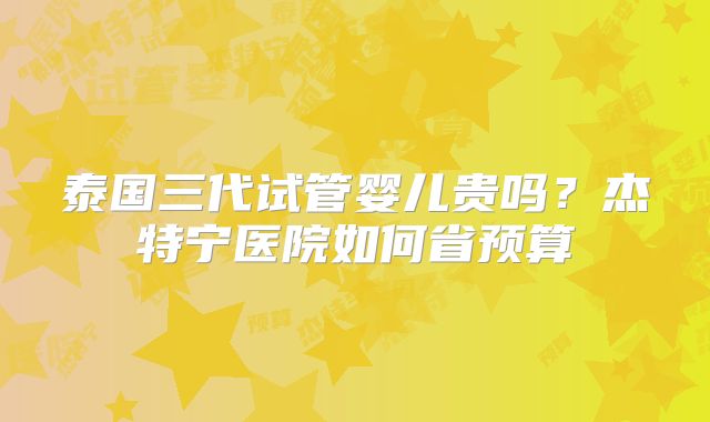 泰国三代试管婴儿贵吗？杰特宁医院如何省预算