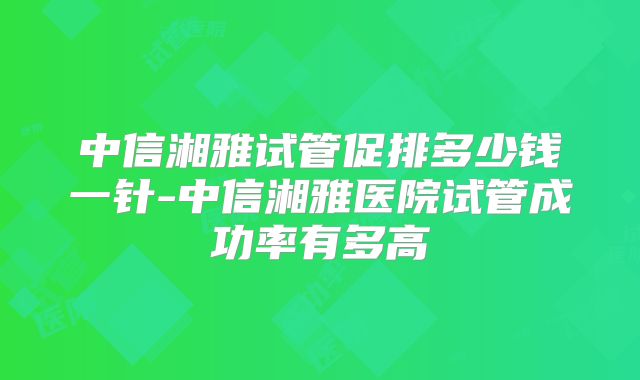 中信湘雅试管促排多少钱一针-中信湘雅医院试管成功率有多高