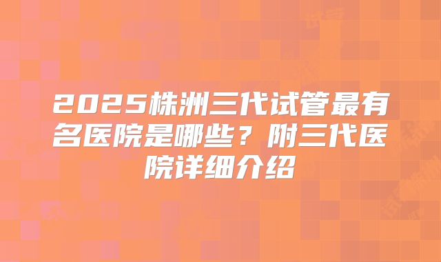 2025株洲三代试管最有名医院是哪些？附三代医院详细介绍