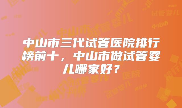 中山市三代试管医院排行榜前十，中山市做试管婴儿哪家好？