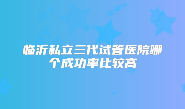 临沂私立三代试管医院哪个成功率比较高