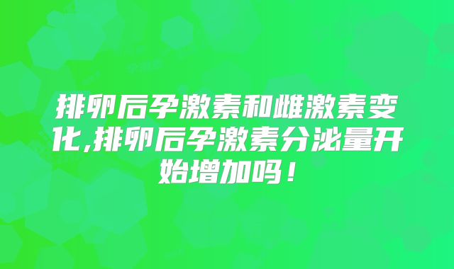 排卵后孕激素和雌激素变化,排卵后孕激素分泌量开始增加吗!