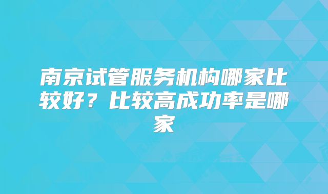 南京试管服务机构哪家比较好？比较高成功率是哪家