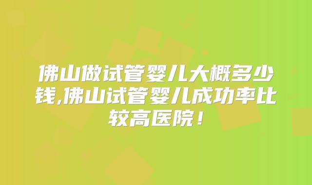 佛山做试管婴儿大概多少钱,佛山试管婴儿成功率比较高医院！