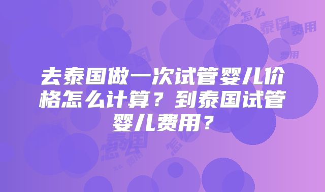 去泰国做一次试管婴儿价格怎么计算？到泰国试管婴儿费用？