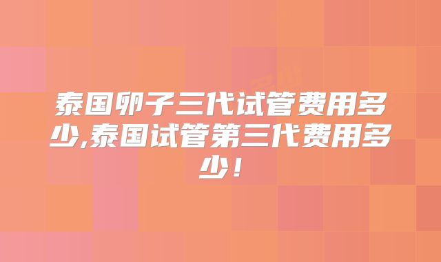 泰国卵子三代试管费用多少,泰国试管第三代费用多少!