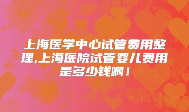上海医学中心试管费用整理,上海医院试管婴儿费用是多少钱啊！