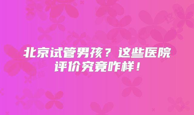 北京试管男孩？这些医院评价究竟咋样！