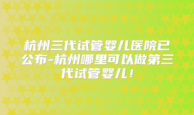 杭州三代试管婴儿医院已公布-杭州哪里可以做第三代试管婴儿!