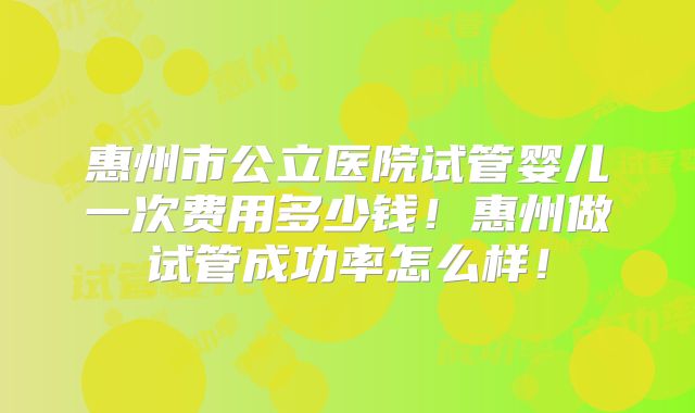 惠州市公立医院试管婴儿一次费用多少钱!惠州做试管成功率怎么样!