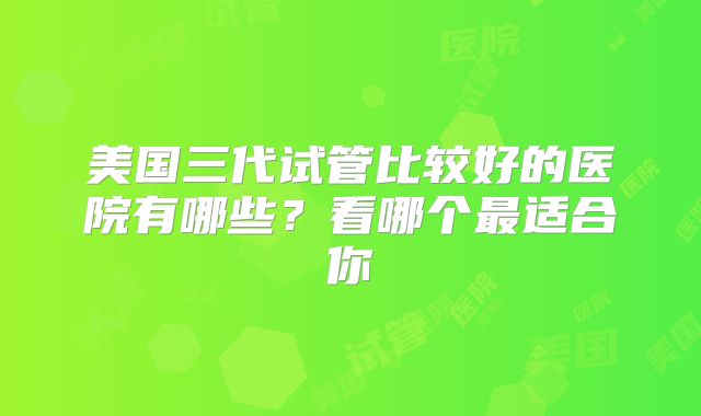 美国三代试管比较好的医院有哪些？看哪个最适合你