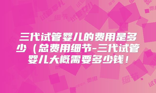 三代试管婴儿的费用是多少（总费用细节-三代试管婴儿大概需要多少钱！